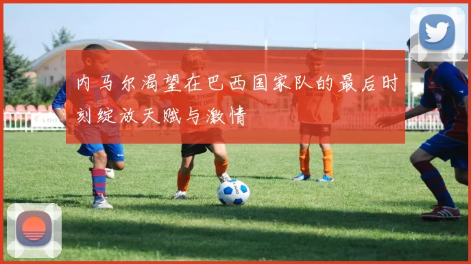 内马尔渴望在巴西国家队的最后时刻绽放天赋与激情