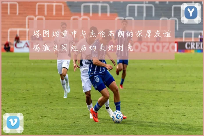 塔图姆重申与杰伦布朗的深厚友谊感激共同经历的美好时光
